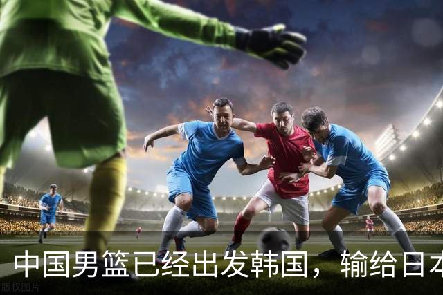 中国男篮已经出发韩国，输给日本已经退无可退，下场比赛必须赢球