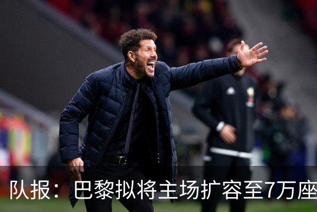 队报：巴黎拟将主场扩容至7万座，打造媲美欧洲豪门的现代化球场